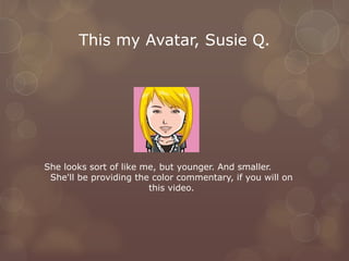 This my Avatar, Susie Q.
She looks sort of like me, but younger. And smaller.
She'll be providing the color commentary, if you will on
this video.
 