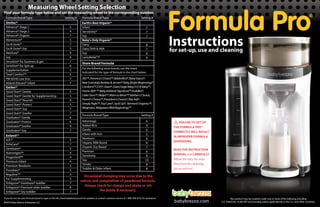 babybrezza.com
Instructions
Formula Pro®
for set-up,use and cleaning
Measuring Wheel Setting Selection
Find your formula type below and set the measuring wheel to the corresponding number.
If you do not see your formula brand or type on this list,check babybrezza.com for updates or contact customer service at 1-888-396-6552 for assistance.
Similac®
Advance® Stage 1
Advance® Stage 2
Advance® Organic
Alimentum®
Go & Grow®
Go & Grow® Soy
NeoSure®
Soy
Sensitive® for fussiness & gas
Sensitive® for Spit-up
Supplementation
Total Comfort™
PM 60/40 Low Iron
Abbott Elecare® infant
Gerber®
Good Start® Gentle
Good Start® Gentle for Supplementing
Good Start® Nourish
Good Start® Protect
Good Start® Soy
Good Start® Soothe
Graduates® Gentle
Graduates® Protect
Graduates® Soothe
Graduates® Soy
Enfamil™
A.R.®
EnfaCare®
Gentlease®
Nutrimigen™
Pregestimil™
Premium Infant
Premium Newborn
Prosobee®
Reguline™
For Supplementing
Enfagrow® Gentlease® toddler
Enfagrow® Premium older toddler
Enfagrow® Soy toddler
Advantage
Added Rice
Gentle
Infant with Iron
Newborn
Organic Milk Based
Organic Soy Based
Premium
Sensitivity
Soy
Tender
Toddler & Older infant
Earth's Best Organic®
Infant
Sensitivity®
Soy
5
4
7
5
7
5
9
6
7
6
5
5
7
7
7
7
7
6
7
6
6
6
9
6
5
6
8
7
6
8
10
8
8
5
5
9
5
7
7
6
6
9
7
5
7
5
9
4
4
3
5
4
5
7
8
7
365™,America's Choice™,BabiesRUs®,Baby basics®,
Bear Essentials,Berkley & Jensen® Baby,Bright Beginnings®
Comforts™,CVS®,Giant®,Giant Eagle Baby,H-E-B Baby™,
Home 360º ™ Baby,Kirkland Signature™,Kuddles®,
Little Ones™,Meijer™,Mom to Mom™,Mother's Choice,
Parent's Choice™,President’s Choice®,Rite Aid®,
Simply Right™,Top Care®,Up & Up®, Vermont Organics™,
Wegmans, WalgreensWell Beginnings™
Store Brand Formula
For the following store brands,use the insert
indicated for the type of formula in the chart below.
Formula Brand/Type Setting # Formula Brand/Type Setting #
Formula Brand/Type Setting #
Occasional clumping may occur due to the
nature and composition of powdered formula.
Always check for clumps and shake or stir
the bottle if necessary.
Baby's Only Organic®
Dairy
Dairy DHA & ARA
Soy
LactoRelief ™
©2014 Baby Brezza Enterprises LLC
FAILURE TO SET UP
THE FORMULA PRO®
CORRECTLY WILL RESULT
IN IMPROPER FORMULA
DISPENSING.
READ THE INSTRUCTION
MANUAL and CAREFULLY
follow the step-by-step
directions for cleaning,
set up and use.
This product may be covered under one or more of the following including
U.S. Patent No. 8,584,901 and pending patent application(s) in the U.S. and other countries.
 