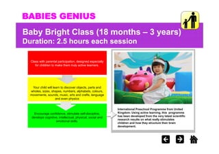 BABIES GENIUS
Baby Bright Class (18 months – 3 years)
Duration: 2.5 hours each session
          25

  Class with parental participation, designed especially
     for children to make them truly active learners.




   Your child will learn to discover objects, parts and
  wholes, sizes, shapes, numbers, alphabets, colours,
  movements, sounds, music,
  movements sounds music arts and crafts language
                                         crafts,
                     and even physics


                                                            International Preschool Programme from United
    Encourage confidence, stimulate self-discipline,        Kingdom. Using active learning, this programme
                                                            Ki d       U i     ti l     i    thi
   develops cognitive, intellectual, physical, social and   has been developed from the very latest scientific
                                                            research results on what really stimulates
                    emotional skills.
                                                            children and how they structure their brain
                                                            development.
 