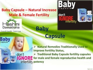 Baby Capsule – Natural Increase
Male & Female Fertility
Baby
Capsule
 Natural Remedies Traditionally Used to
Improve Fertility Status,
 Traditional Baby Capsule fertility capsules
for male and female reproductive health and
potency
 