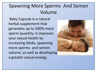 Spawning More Sperms And Semen
Volume
Baby Capsule is a natural
herbal supplement that
generates up to 500% more
sperm quantity. It improves
your sexual health by
increasing libido, spawning
more sperms and semen
volume, as well as developing
a greater sexual energy.
 