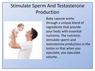 Stimulate Sperm And Testosterone
Production
Baby capsule works
through a unique blend of
ingredients that provide
your body with essential
nutrients. The nutrients
stimulate sperm and
testosterone production in the
testes so that when you
ejaculate, you ejaculate
volume.
 