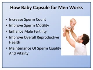 How Baby Capsule for Men Works
• Increase Sperm Count
• Improve Sperm Motility
• Enhance Male Fertility
• Improve Overall Reproductive
Health
• Maintenance Of Sperm Quality
And Vitality
 