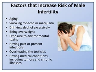Factors that Increase Risk of Male
Infertility
• Aging
• Smoking tobacco or marijuana
• Drinking alcohol excessively
• Being overweight
• Exposure to environmental
toxins
• Having past or present
infections
• Overheating the testicles
• Having medical conditions,
including tumors and chronic
illnesses
 