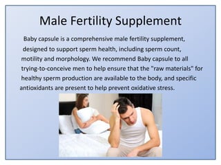 Male Fertility Supplement
Baby capsule is a comprehensive male fertility supplement,
designed to support sperm health, including sperm count,
motility and morphology. We recommend Baby capsule to all
trying-to-conceive men to help ensure that the "raw materials" for
healthy sperm production are available to the body, and specific
antioxidants are present to help prevent oxidative stress.
 