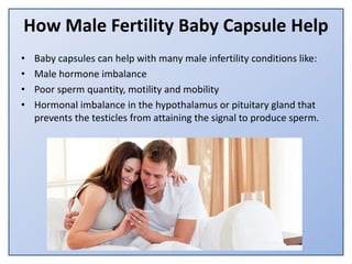 How Male Fertility Baby Capsule Help
• Baby capsules can help with many male infertility conditions like:
• Male hormone imbalance
• Poor sperm quantity, motility and mobility
• Hormonal imbalance in the hypothalamus or pituitary gland that
prevents the testicles from attaining the signal to produce sperm.
 