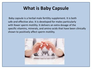 What is Baby Capsule
Baby capsule is a herbal male fertility supplement. It is both
safe and effective also. It is developed for males particularly
with fewer sperm motility. It delivers an extra dosage of the
specific vitamins, minerals, and amino acids that have been clinically
shown to positively affect sperm motility.
 