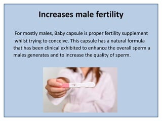 Increases male fertility
For mostly males, Baby capsule is proper fertility supplement
whilst trying to conceive. This capsule has a natural formula
that has been clinical exhibited to enhance the overall sperm a
males generates and to increase the quality of sperm.
 