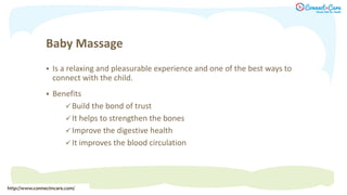 Baby Massage
 Is a relaxing and pleasurable experience and one of the best ways to
connect with the child.
 Benefits
 Build the bond of trust
 It helps to strengthen the bones
 Improve the digestive health
 It improves the blood circulation
http://www.connectncare.com/
 