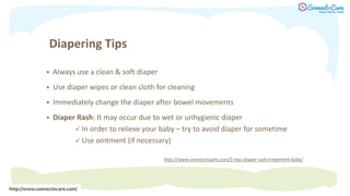 Diapering Tips
 Always use a clean & soft diaper
 Use diaper wipes or clean cloth for cleaning
 Immediately change the diaper after bowel movements
 Diaper Rash: It may occur due to wet or unhygienic diaper
 In order to relieve your baby – try to avoid diaper for sometime
 Use ointment (if necessary)
http://www.connectncare.com/
http://www.connectncare.com/5-tips-diaper-rash-treatment-baby/
 