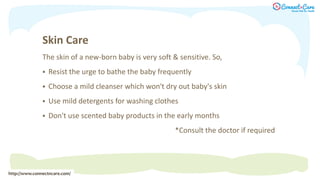 Skin Care
The skin of a new-born baby is very soft & sensitive. So,
 Resist the urge to bathe the baby frequently
 Choose a mild cleanser which won't dry out baby's skin
 Use mild detergents for washing clothes
 Don't use scented baby products in the early months
*Consult the doctor if required
http://www.connectncare.com/
 