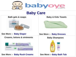 Baby Care
     Bath gels & soaps                Baby & Kids Towels




See More :- Baby Diaper         See More :- Baby Dresses
  Creams, lotions & ointments          Baby Shampoos




See More :- Baby Rush Creams    See More :- Baby Bath Tub
 