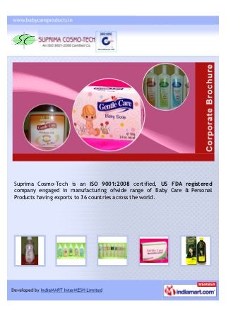 Suprima Cosmo-Tech is an ISO 9001:2008 certified, US FDA registered
company engaged in manufacturing ofwide range of Baby Care & Personal
Products having exports to 36 countries across the world.
 
