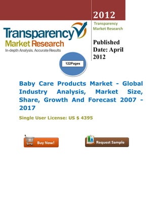 2012
                                 Transparency
                                 Market Research


                                 Published
                                 Date: April
                                 2012
                  122Pages




Baby Care Products Market - Global
Industry  Analysis, Market   Size,
Share, Growth And Forecast 2007 -
2017
Single User License: US $ 4395
 