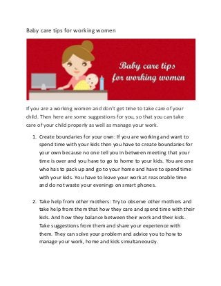 Baby care tips for working women
If you are a working women and don’t get time to take care of your
child. Then here are some suggestions for you, so that you can take
care of your child properly as well as manage your work.
1. Create boundaries for your own: If you are working and want to
spend time with your kids then you have to create boundaries for
your own because no one tell you in between meeting that your
time is over and you have to go to home to your kids. You are one
who has to pack up and go to your home and have to spend time
with your kids. You have to leave your work at reasonable time
and do not waste your evenings on smart phones.
2. Take help from other mothers: Try to observe other mothers and
take help from them that how they care and spend time with their
kids. And how they balance between their work and their kids.
Take suggestions from them and share your experience with
them. They can solve your problem and advice you to how to
manage your work, home and kids simultaneously.
 