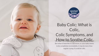 Baby Colic: What is
Colic,
Colic Symptoms, and
How to Soothe ColicYou expect your baby to cry - all babies do...and should!
But when it feels like it’s excessive, or your baby seems
to be completely inconsolable, it may be more than
regular crying; it could be colic.
 