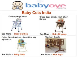 Baby Cots India
       Sunbaby High chair               Graco Cozy Dinette High Chair -
                                        Sahara




See More :- Baby Clothes                See More :- Baby Dresses
Fisher Price Precious planet blue sky         Wudplay Cradle
high chair




See More :- Baby Gifts                   See More :- Kids Toys
 