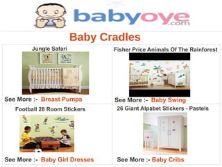 Baby Cradles
        Jungle Safari           Fisher Price Animals Of The Rainforest




See More :- Breast Pumps        See More :- Baby Swing
   Football 28 Room Stickers     26 Giant Alpabet Stickers - Pastels




See More :- Baby Girl Dresses    See More :- Baby Cribs
 