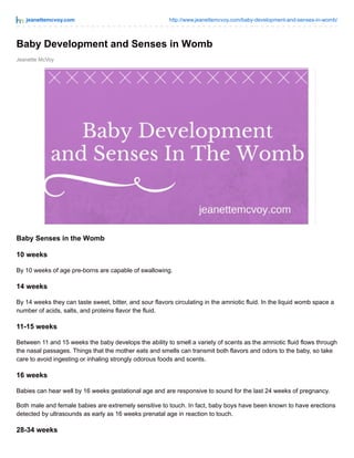 jeanettemcvoy.com http://www.jeanettemcvoy.com/baby-development-and-senses-in-womb/
Jeanette McVoy
Baby Development and Senses in Womb
Baby Senses in the Womb
10 weeks
By 10 weeks of age pre-borns are capable of swallowing.
14 weeks
By 14 weeks they can taste sweet, bitter, and sour flavors circulating in the amniotic fluid. In the liquid womb space a
number of acids, salts, and proteins flavor the fluid.
11-15 weeks
Between 11 and 15 weeks the baby develops the ability to smell a variety of scents as the amniotic fluid flows through
the nasal passages. Things that the mother eats and smells can transmit both flavors and odors to the baby, so take
care to avoid ingesting or inhaling strongly odorous foods and scents.
16 weeks
Babies can hear well by 16 weeks gestational age and are responsive to sound for the last 24 weeks of pregnancy.
Both male and female babies are extremely sensitive to touch. In fact, baby boys have been known to have erections
detected by ultrasounds as early as 16 weeks prenatal age in reaction to touch.
28-34 weeks
 