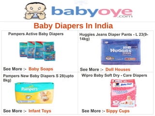 Baby Diapers In India
  Pampers Active Baby Diapers        Huggies Jeans Diaper Pants - L 23(9-
                                     14kg)




See More :- Baby Soaps               See More :- Doll Houses
Pampers New Baby Diapers S 28(upto    Wipro Baby Soft Dry - Care Diapers
8kg)




See More :- Infant Toys               See More :- Sippy Cups
 
