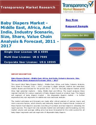 Transparency Market Research


                                                                         Buy Now
Baby Diapers Market -
                                                                        Request Sample
Middle East, Africa, And
India, Industry Scenario,
                                                                     Published Date: Oct 2012
Size, Share, Value Chain
Analysis & Forecast, 2011 -
2017
                                                                              379 Pages Report
 Single User License: US $ 4595

 Multi User License: US $ 7595

 Corporate User License: US $ 10595



     REPORT DESCRIPTION

     Baby Diapers Market - Middle East, Africa, And India, Industry Scenario, Size,
     Share, Value Chain Analysis & Forecast, 2011 – 2017

     This report titled ‘Baby Diapers Market - Middle East, Africa, and India, Industry Analysis,
     Size, Share & Forecast, 2011 – 2017,’ provides in depth analysis, market size estimates,
     market shares and forecast for the period 2012 – 2017 for the baby diapers market across
     three high potential markets – India, Middle East and Africa. The report analyzes these
     regional markets for various segments of baby diapers based on product type. The largest
     sub segment of baby diapers market – the disposable diapers market – is further
     segmented into sub segments for additional cross sectional analysis.

     The market estimates and forecasts are made after critical analysis of various macro and
     micro economic factors, which directly and indirectly impact the market trends. Inclusion of
     these factors has helped in accurate crunching of numbers and has helped in extending the
     report purview. The report not only includes market size estimation and forecasting, but the
     market volume and average selling price has been forecasted for the entire period for all
     baby diaper segments and sub segments of disposable baby diapers.
 