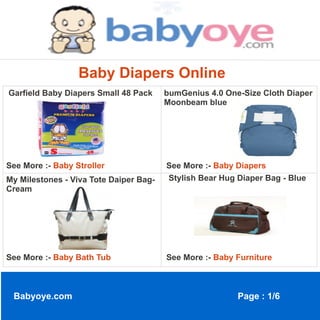 Baby Diapers Online
Garfield Baby Diapers Small 48 Pack     bumGenius 4.0 One-Size Cloth Diaper
                                        Moonbeam blue




See More :- Baby Stroller               See More :- Baby Diapers
My Milestones - Viva Tote Daiper Bag-   Stylish Bear Hug Diaper Bag - Blue
Cream




See More :- Baby Bath Tub               See More :- Baby Furniture



 Babyoye.com                                             Page : 1/6
 