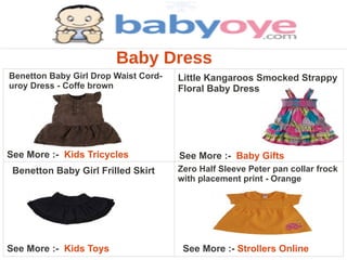 Baby Dress
Benetton Baby Girl Drop Waist Cord-   Little Kangaroos Smocked Strappy
uroy Dress - Coffe brown              Floral Baby Dress




See More :- Kids Tricycles            See More :- Baby Gifts
 Benetton Baby Girl Frilled Skirt     Zero Half Sleeve Peter pan collar frock
                                      with placement print - Orange




See More :- Kids Toys                  See More :- Strollers Online
 