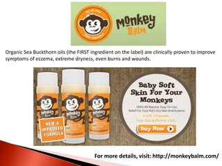 For more details, visit: http://monkeybalm.com/
Organic Sea Buckthorn oils (the FIRST ingredient on the label) are clinically proven to improve
symptoms of eczema, extreme dryness, even burns and wounds.
 