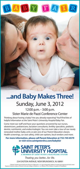 ...and Baby Makes Three!
                      Sunday, June 3, 2012
                       12:00 p.m. - 3:00 p.m.
              Sister Marie de Pazzi Conference Center
Thinking about having a baby? Are you already expecting? You’ll find lots of
helpful information at the Saint Peter's University Hospital Baby Fair.
Come meet our staff and have your questions answered by our nurses,
obstetricians, pediatricians, lactation consultants, fertility specialists, pediatric
dentist, nutritionist, and endocrinologist. You can even take a tour of our newly
renovated mother-baby units or join one of our Parent Education classes.
Health screenings, car seat safety, child care options, local vendors and more.
  For more information, please call Parent Education at 732-745-8579
               or visit www.saintpetershcs.com/babyfair




                                      Treating you better...for life.
                       254 EASTON AVENUE, NEW BRUNSWICK, NJ 08901
          Catholic hospital sponsored by the Diocese of Metuchen    State-designated children’s hospital and regional perinatal center
 Regional medical campus of Drexel University College of Medicine   Affiliate of The Children’s Hospital of Philadelphia
 