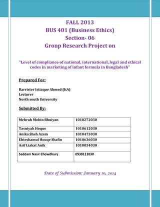 FALL 2013
BUS 401 (Business Ethics)
Section- 06
Group Research Project on
"Level of compliance of national, international, legal and ethical
codes in marketing of infant formula in Bangladesh"
Prepared For:
Barrister Istiaque Ahmed (ItA)
Lecturer
North south University

Submitted By:
Mehrub Mobin Bhuiyan

1010272030

Tasniyah Hoque

1010612030

Anika Shah Azam

1010473030

Ehteshamul Houqe Shafin

1010636030

Asif Liakat Anik

1010054030

Saddam Nasir Chowdhury

0930111030

Date of Submission: January 10, 2014

 