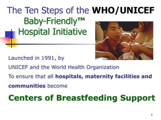 1
The Ten Steps of the WHO/UNICEF
Baby-Friendly™
Hospital Initiative
Launched in 1991, by
UNICEF and the World Health Organization
To ensure that all hospitals, maternity facilities and
communities become
Centers of Breastfeeding Support
 