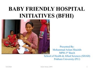 BABY FRIENDLY HOSPITAL
INITIATIVES (BFHI)
Presented By:
Mohammad Aslam Shaiekh
MPH-3rd Batch
School of Health & Allied Sciences (SHAH)
Pokhara University (P.U)
17/5/2018 Aslam Aman_MPH
 