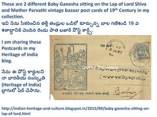 These are 2 different Baby Ganesha sitting on the Lap of Lord Shiva
and Mother Parvathi vintage bazaar post cards of 19th Century in my
collection.
ఇవి నేను సేకరించిన తల్లి తిండ్రు ల ఒడిలో కూర్చునన బాల గణేశుడి 19 వ
శతాబాా నికి చిందిన రిండ్ర పాత బజార్ పో స్ట్ కార్స్.
I am sharing these
Postcards in my
Heritage of India
blog.
నేను ఈ పో స్ట్ కార్చస లని
నా భార్తీయ సింసకృతి
(Heritage of India)
బాి గులో షేర్ చేసాను.
http://indian-heritage-and-culture.blogspot.in/2015/09/baby-ganesha-sitting-on-
lap-of-lord.html
 