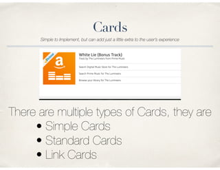 Cards
Simple to Implement, but can add just a little extra to the user’s experience
There are multiple types of Cards, they are
• Simple Cards
• Standard Cards
• Link Cards
 