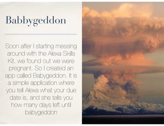 Babbygeddon
Soon after I starting messing
around with the Alexa Skills
Kit, we found out we were
pregnant. So I created an
app called Babygeddon. It is
a simple application where
you tell Alexa what your due
date is, and she tells you
how many days left until
babygeddon
 