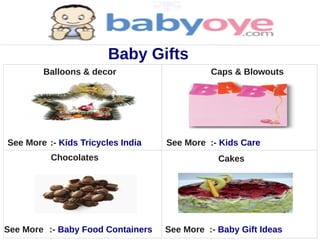 Baby Gifts
        Balloons & decor                     Caps & Blowouts




See More :- Kids Tricycles India   See More :- Kids Care
          Chocolates                           Cakes




See More :- Baby Food Containers   See More :- Baby Gift Ideas
 