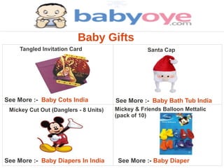 Baby Gifts
     Tangled Invitation Card                      Santa Cap




See More :- Baby Cots India            See More :- Baby Bath Tub India
 Mickey Cut Out (Danglers - 8 Units)   Mickey & Friends Balloon Mettalic
                                       (pack of 10)




See More :- Baby Diapers In India       See More :- Baby Diaper
 