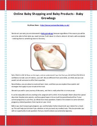Online Baby Shopping and Baby Products - Baby
                    Growbags
_____________________________________________________________________________________

                       By Maac Neev - http://www.justanotherbaby.co.uk/



We do not care why you are interested in baby growbags because regardless of the reason you will be
sure to be able to find what you need to know. Truth about it is that is where it all starts with everybody
- realizing there is something more to the story.




Sure, there is a lot to know on the topic, and we understand if you feel that you do not have the time or
confidence to take care of matters, your self. We are different from some folks, we think, because we
would not call someone to offer their expertise.

Nevertheless, you are about to read and learn more, and then you can explore those points and
strategies that apply to your situation the most.

We wish you well in your journey of discovery, and that is really what this is in many ways.

It can be enjoyable and very exciting to be pregnant with a child. A lot of people dream about the special
day when they become parents, and have great hopes in how much fun parenthood will be. If your
current pregnancy is your first, you likely have many questions. Read on for answers to some common
pregnancy-related questions that may be on your mind.

Before you start trying to get pregnant, you and the baby's father should visit your doctor for a check-
up. This will help you to know if you whether or not you need any medical tests. This also provides you
with an opportunity to ask questions that you need to about your planned pregnancy.
 