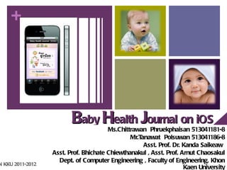+




                         Baby Health Journal on iOS
                                       Ms.Chittrawan Phruekphaisan 513041181-8
                                               Mr.T   (COE2011-11)
                                                   anawat Polsuwan 513041186-8
                                                    Asst. Prof. Dr. Kanda Saikeaw
                  Asst. Prof. Bhichate Chiewthanakul , Asst. Prof. Arnut Chaosakul
                    Dept. of Computer Engineering , Faculty of Engineering, Khon
N KKU 2011-2012
                                                                    Kaen University
 