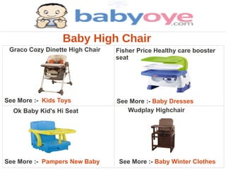 Baby High Chair
 Graco Cozy Dinette High Chair   Fisher Price Healthy care booster
                                 seat




See More :- Kids Toys            See More :- Baby Dresses
  Ok Baby Kid's Hi Seat             Wudplay Highchair




See More :- Pampers New Baby      See More :- Baby Winter Clothes
 