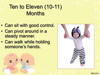 Ten to Eleven (10-11)
Months
• Can sit with good control.
• Can pivot around in a
steady manner.
• Can walk while holding
someone’s hands.

 