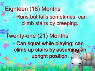 Eighteen (18) Months
- Runs but falls sometimes; can
climb stairs by creeping.

Twenty-one (21) Months
- Can squat while playing; can
climb up stairs by assuming an
upright position.

 