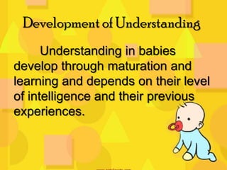 Development of Understanding
Understanding in babies
develop through maturation and
learning and depends on their level
of intelligence and their previous
experiences.

 