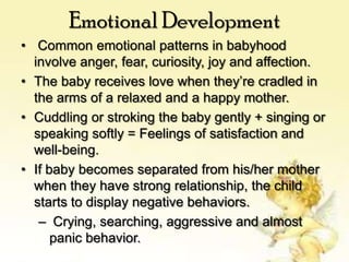 Emotional Development
• Common emotional patterns in babyhood
involve anger, fear, curiosity, joy and affection.
• The baby receives love when they’re cradled in
the arms of a relaxed and a happy mother.
• Cuddling or stroking the baby gently + singing or
speaking softly = Feelings of satisfaction and
well-being.
• If baby becomes separated from his/her mother
when they have strong relationship, the child
starts to display negative behaviors.
– Crying, searching, aggressive and almost
panic behavior.

 