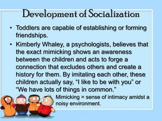 Development of Socialization
• Toddlers are capable of establishing or forming
friendships.
• Kimberly Whaley, a psychologists, believes that
the exact mimicking shows an awareness
between the children and acts to forge a
connection that excludes others and create a
history for them. By imitating each other, these
children actually say, “I like to be with you” or
“We have lots of things in common.”
Mimicking = sense of intimacy amidst a
noisy environment.

 