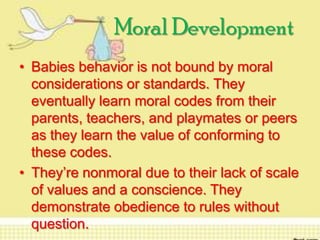 Moral Development
• Babies behavior is not bound by moral
considerations or standards. They
eventually learn moral codes from their
parents, teachers, and playmates or peers
as they learn the value of conforming to
these codes.
• They’re nonmoral due to their lack of scale
of values and a conscience. They
demonstrate obedience to rules without
question.

 