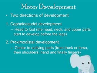 Motor Development
• Two directions of development
1. Cephalocaudal development
– Head to foot (the head, neck, and upper parts
start to develop before the legs)

2. Proximodistal development
– Center to outlying parts (from trunk or torso,
then shoulders, hand and finally fingers)

 