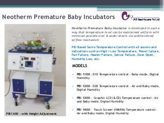 Neotherm Premature Baby Incubators
MODELS
• PBI 1100 - D10 Temperature control - Baby mode, Digital
Humidity
• PBI 1200 - D20 Temperature control - Air and Baby mode,
Digital Humidity
• PBI 1300 - Graphic LCD (iLCD) Temperature control - Air
and Baby mode, Digital Humidity
• PBI 1400 - Touch Screen (iWARM) Temperature control -
Air and Baby mode, Digital Humidity
Neotherm Premature Baby Incubator is developed in such a
way that temperature level can be maintained uniform with
minimum possible over & under shoots via unidirectional
airﬂow mechanism
PID Based Servo Temperature Control with all alarms and
indications such as High / Low Temperature, Power failure,
Fan Failure, Heater Failure, Sensor Failure, Door Open,
Humidity Low, etc.
PBI1400 – with Height Adjustment
 