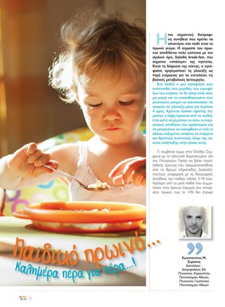 Η

πιο σημαντική διατροφική συνήθεια που πρέπει να
αποκτήσει ένα παιδί είναι το
πρωινό γεύμα. Η σημασία του πρωινού αποδίδεται πολύ εύστοχα με τον
αγγλικό όρο, δηλαδή break-fast, που
σημαίνει «σπάσιμο» της νηστείας.
Κατά τη διάρκεια της νύκτας, ο εγκέφαλος χρησιμοποιεί τη γλυκόζη ως
πηγή ενέργειας για να επιτελέσει τις
βασικές μεταβολικές λειτουργίες.
Στα παιδιά ο μεν εγκέφαλος έχει
αναπτυχθεί στο μέγεθος του εγκεφάλου του ενήλικα, το δε ήπαρ είναι ακόμα μικρό και το εναποθηκευμένο εκεί
γλυκογόνο μπορεί να ικανοποιήσει τις
ανάγκες σε γλυκόζη μόνο για περίπου
4 ώρες. Κρίνεται λοιπόν υψίστης σημασίας η λήψη πρωινού από τα παιδιά,
έτσι ώστε να γεμίσουν εκ νέου οι ενεργειακές αποθήκες του οργανισμού και
να μπορέσουν να καλυφθούν οι έτσι κι
αλλιώς αυξημένες ανάγκες σε ενέργεια
και θρεπτικά συστατικά, λόγω της ταχείας ανάπτυξης στην ηλικία αυτή.
Τι συμβαίνει όμως στην Ελλάδα; Σύμφωνα με τα τελευταία δημοσιευμένα νέα
του Υπουργείου Υγείας και βάσει πανελλαδικής έρευνας που πραγματοποιήθηκε
από το ίδρυμα «Αριστείδης Δασκαλόπουλος», αναφορικά με τις διατροφικές
συνήθειες των παιδιών ηλικίας 3-18 ετών,
λιγότερο από τα μισά παιδιά που συμμετείχαν στην έρευνα έτρωγαν ένα «επαρκές» πρωινό, ενώ το 14% δεν έτρωγε

Παιδικό πρω
Καλημέρ
26

...
ινό

ρα...!
α πέρα για πέ

Κωνσταντίνος Μ.
Συριάνος
Διαιτολόγος Διατροφολόγος BSc
Πτυχιούχος Χαροκοπείου
Πανεπιστημίου Αθηνών,
Πτυχιούχος Γεωπονικού
Πανεπιστημίου Αθηνών

 