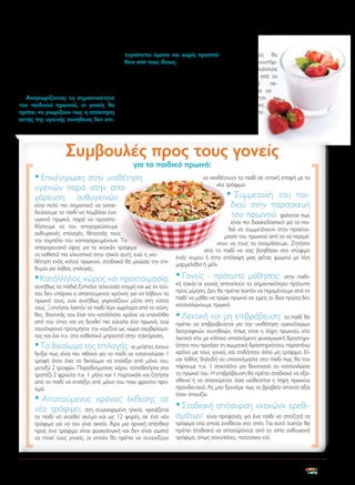 καθόλου πρωινό. Ωστόσο, ολοένα και
περισσότερες μελέτες καταδεικνύουν τη
σημαντικότητα του παιδικού πρωινού ως
αναπόσπαστο μέρος μιας υγιεινής διατροφής, που μπορεί να προάγει την ψυχική και σωματική υγεία των παιδιών.
Αναγνωρίζοντας τη σημαντικότητα
του παιδικού πρωινού, οι γονείς θα
πρέπει να γνωρίζουν πως η απόκτηση
αυτής της υγιεινής συνήθειας δεν επι-

τυγχάνεται άμεσα και χωρίς προσπάθεια από τους ίδιους.
Δεν αρκεί δηλαδή η απλή παράθεση
ενός πρωινού γεύματος και η εν συνεχεία
πίεση από τους γονείς προς το παιδί για
την κατανάλωση αυτού. Όπως προκύπτει
από πολυάριθμες μελέτες, η πράξη του
τρώγειν συμβαίνει σε απόκριση ερεθισμάτων από το περιβάλλον. Για να τροποποιηθεί λοιπόν η διατροφική συμπεριφορά

του παιδιού, θα
πρέπει να συνυπάρχουν τα κατάλληλα
ερεθίσματα από το
οικογενειακό
περιβάλλον και να
εφαρμόζονται
συγκεκριμένες
τεχνικές από
τους γονείς.

Συμβουλές προς τους γονείς
για το παιδικό πρωινό:

• Επικέντρωση στην υιοθέτηση
υγιεινών παρά στην απαγόρευση ανθυγιεινών:

είναι πολύ πιο σημαντικό να εκπαιδεύσουμε το παιδί να λαμβάνει ένα
υγιεινό πρωινό, παρά να προσπαθήσουμε να του απαγορεύσουμε
ανθυγιεινές επιλογές, θέτοντάς τους
την ταμπέλα του «απαγορευμένου». Το
απαγορευτικό ύφος για τα «κακά» τρόφιμα
τα καθιστά πιο ελκυστικά στην ηλικία αυτή, ενώ η υιοθέτηση ενός καλού πρωινού, σταδιακά θα μειώσει την επιθυμία για λάθος επιλογές.

να «εκθέτουν» το παιδί σε οπτική επαφή με το
νέο τρόφιμο.

•

Συμμετοχή του παιδιού στην παρασκευή
του πρωινού: φαίνεται πως

είναι πιο διασκεδαστικό για τα παιδιά να συμμετέχουν στην προετοιμασία του πρωινού από το να περιμένουν να τους το ετοιμάσουμε. Ζητήστε
από το παιδί να σας βοηθήσει στο στύψιμο
ενός χυμού ή στην επάλειψη μιας φέτας ψωμιού με λίγη
μαρμελάδα ή μέλι.

- πρότυπα μάθησης: στην παιδι• Κατάλληλος χώρος και προετοιμασία: • Γονείς γονείς αποτελούν το σημαντικότερο πρότυπο
κή ηλικία οι
συνήθως τα παιδιά ξυπνάνε τελευταία στιγμή και ως εκ τούτου δεν υπάρχει ο απαιτούμενος χρόνος για να λάβουν το
πρωινό τους, ενώ συνήθως γκρινιάζουν μέσα στη νύστα
τους. Ξυπνήστε λοιπόν το παιδί λίγο νωρίτερα από το σύνηθες, δίνοντάς του έτσι τον κατάλληλο χρόνο να επανέλθει
από τον ύπνο και να δεχθεί πιο εύκολα ένα πρωινό, ενώ
ταυτόχρονα προτιμήστε την κουζίνα ως χώρο σερβιρίσματος και όχι π.χ. στο καθιστικό μπροστά στην τηλεόραση.

• Το δικαίωμα της επιλογής: οι μελέτες έχουν

δείξει πως είναι πιο πιθανό για το παιδί να καταναλώσει 1
τροφή όταν έχει το δικαίωμα να επιλέξει από μόνο του,
μεταξύ 2 τροφών. Παραδείγματος χάριν, τοποθετήστε στο
τραπέζι 2 φρούτα π.χ. 1 μήλο και 1 πορτοκάλι και ζητήστε
από το παιδί να επιλέξει από μόνο του ποιο φρούτο προτιμά.

• Απαιτούμενος

νέο τρόφιμο:

χρόνος έκθεσης σε

στη συγκεκριμένη ηλικία, χρειάζεται
το παιδί να εκτεθεί ακόμα και ως 12 φορές σε ένα νέο
τρόφιμο για να του γίνει οικείο. Άρα μια αρχική απέχθεια
προς ένα τρόφιμο είναι φυσιολογική και δεν είναι σωστό
να πτοεί τους γονείς, οι οποίοι θα πρέπει να συνεχίζουν

προς μίμηση. Δεν θα πρέπει λοιπόν να περιμένουμε από το
παιδί να μάθει να τρώει πρωινό αν εμείς οι ίδιοι πρώτα δεν
καταναλώνουμε πρωινό.

• Λεκτική και μη επιβράβευση: το παιδί θα

πρέπει να επιβραβεύεται για την υιοθέτηση υγιεινότερων
διατροφικών συνηθειών, όπως είναι η λήψη πρωινού, είτε
λεκτικά είτε με κάποια υποσχόμενη ψυχαγωγική δραστηριότητα που προάγει τη σωματική δραστηριότητα, παραπάνω
χρόνο με τους γονείς και οτιδήποτε άλλο μη τρόφιμο. Είναι λάθος δηλαδή να υποσχόμαστε στο παιδί πως θα του
πάρουμε π.χ. 1 σοκολάτα για δεκατιανό αν καταναλώσει
το πρωινό του. Η επιβράβευση θα πρέπει σταδιακά να εξασθενεί ή να αποσύρεται, όσο υιοθετείται η λήψη πρωινού
προοδευτικά. Ας μην ξεχνάμε πως το βραβείο αποκτά αξία
όταν σπανίζει.

• Σταδιακή απόσυρση «κακών» ερεθι-

σμάτων:

είναι προφανές για ένα παιδί να αποζητά τα
τρόφιμα στα οποία εκτίθεται στο σπίτι. Για αυτό λοιπόν θα
πρέπει σταδιακά να αποσύρονται από το σπίτι ανθυγιεινά
τρόφιμα, όπως σοκολάτες, πατατάκια κτλ.

27

 